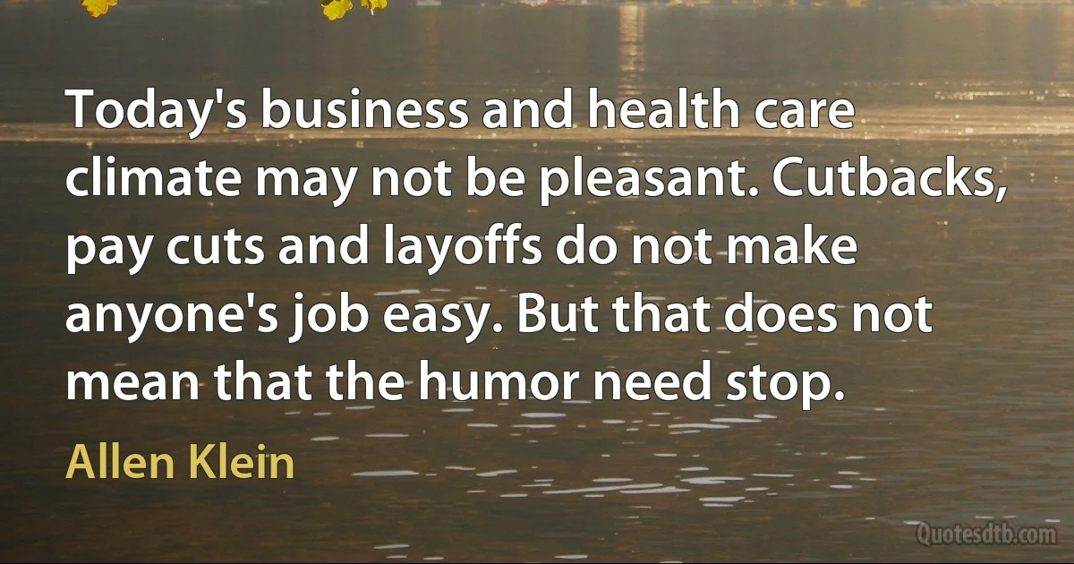 Today's business and health care climate may not be pleasant. Cutbacks, pay cuts and layoffs do not make anyone's job easy. But that does not mean that the humor need stop. (Allen Klein)