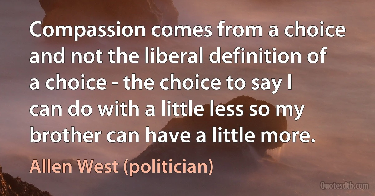 Compassion comes from a choice and not the liberal definition of a choice - the choice to say I can do with a little less so my brother can have a little more. (Allen West (politician))