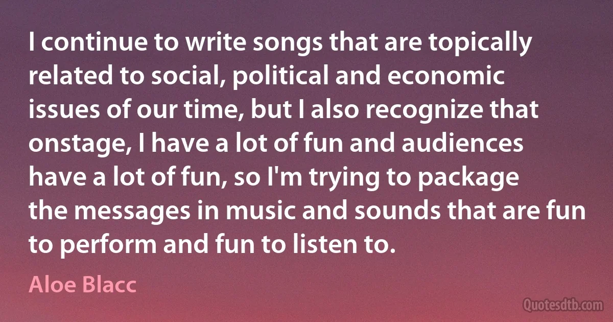 I continue to write songs that are topically related to social, political and economic issues of our time, but I also recognize that onstage, I have a lot of fun and audiences have a lot of fun, so I'm trying to package the messages in music and sounds that are fun to perform and fun to listen to. (Aloe Blacc)