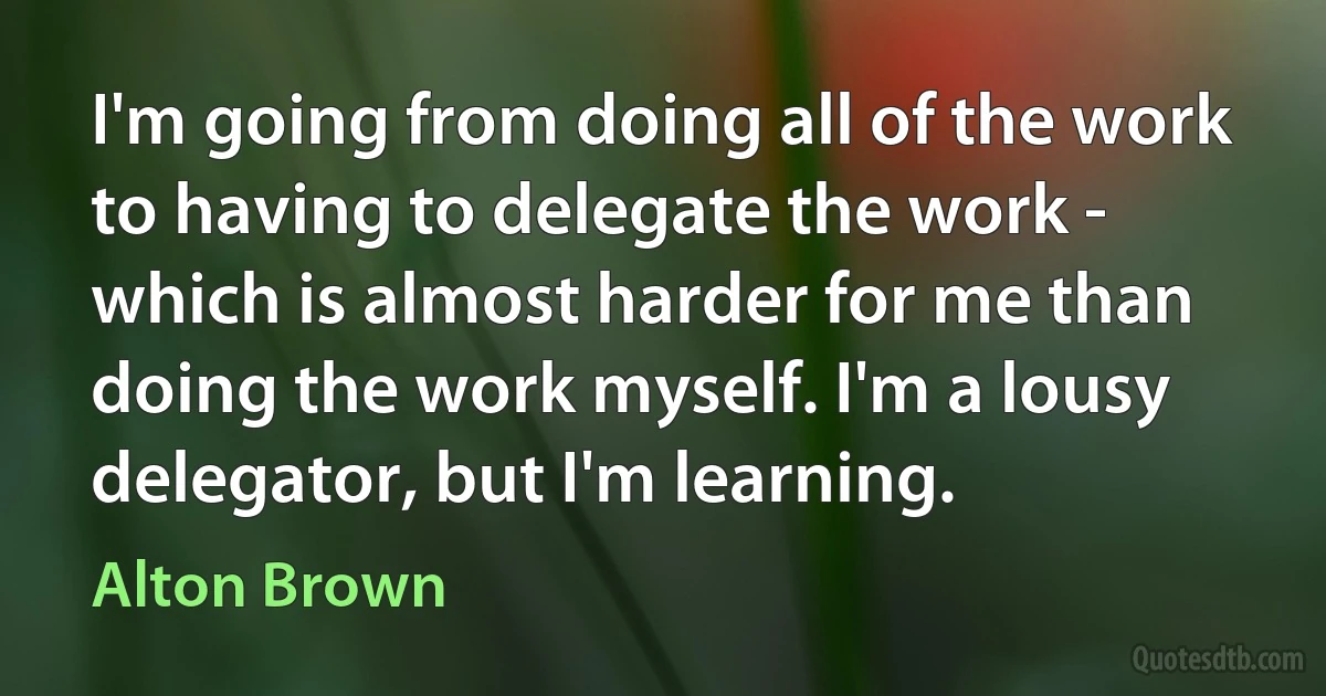 I'm going from doing all of the work to having to delegate the work - which is almost harder for me than doing the work myself. I'm a lousy delegator, but I'm learning. (Alton Brown)