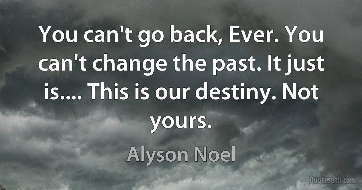 You can't go back, Ever. You can't change the past. It just is.... This is our destiny. Not yours. (Alyson Noel)