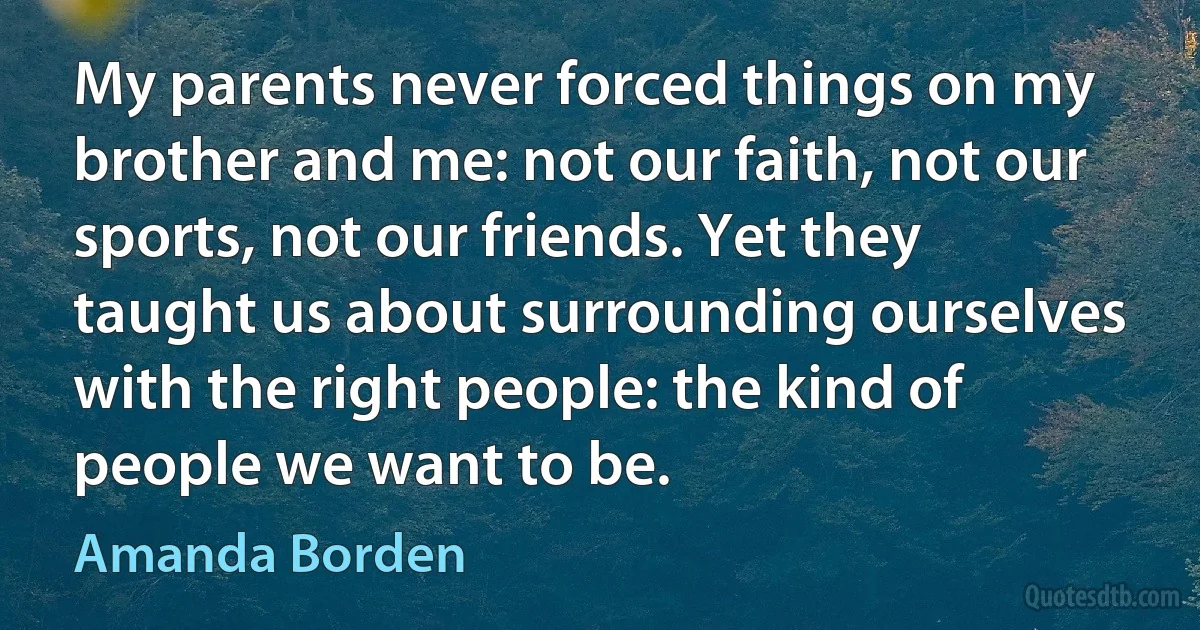 My parents never forced things on my brother and me: not our faith, not our sports, not our friends. Yet they taught us about surrounding ourselves with the right people: the kind of people we want to be. (Amanda Borden)