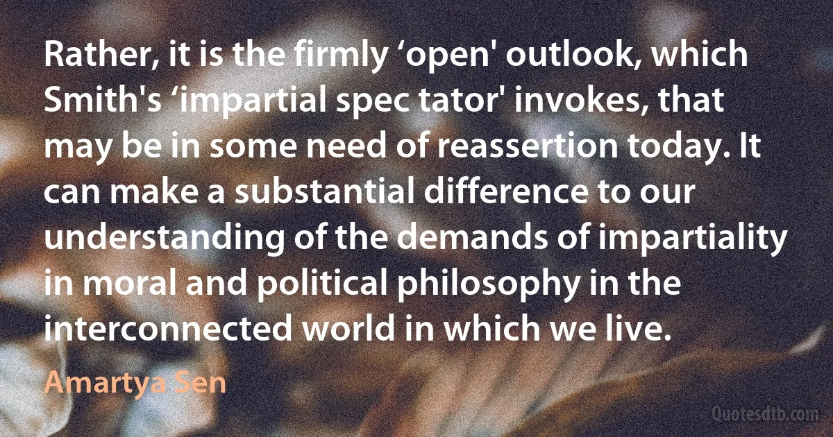 Rather, it is the firmly ‘open' outlook, which Smith's ‘impartial spec tator' invokes, that may be in some need of reassertion today. It can make a substantial difference to our understanding of the demands of impartiality in moral and political philosophy in the interconnected world in which we live. (Amartya Sen)