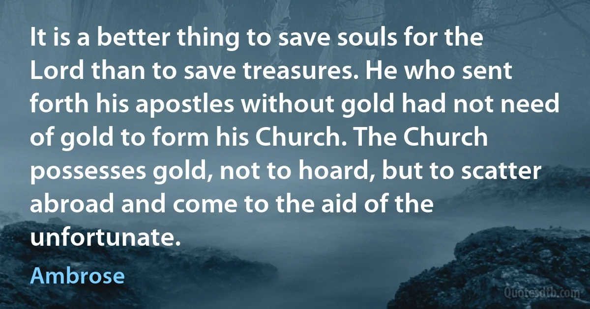 It is a better thing to save souls for the Lord than to save treasures. He who sent forth his apostles without gold had not need of gold to form his Church. The Church possesses gold, not to hoard, but to scatter abroad and come to the aid of the unfortunate. (Ambrose)