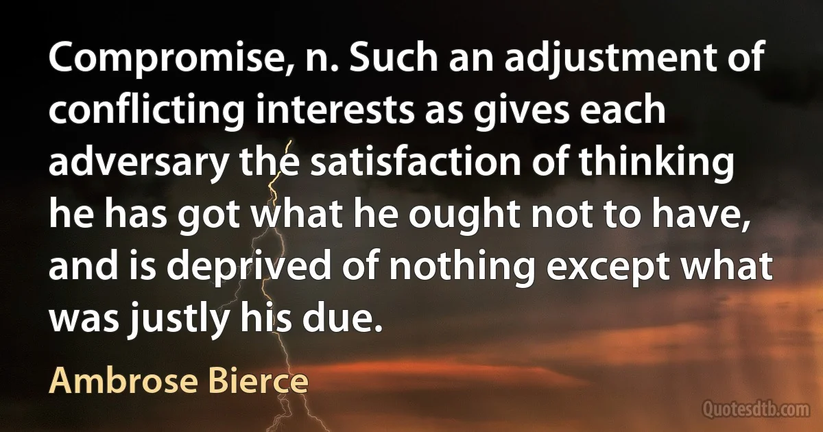 Compromise, n. Such an adjustment of conflicting interests as gives each adversary the satisfaction of thinking he has got what he ought not to have, and is deprived of nothing except what was justly his due. (Ambrose Bierce)