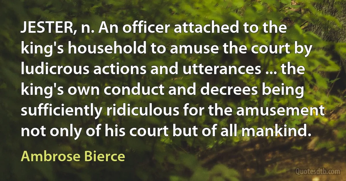 JESTER, n. An officer attached to the king's household to amuse the court by ludicrous actions and utterances ... the king's own conduct and decrees being sufficiently ridiculous for the amusement not only of his court but of all mankind. (Ambrose Bierce)