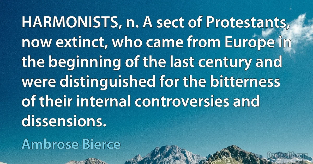 HARMONISTS, n. A sect of Protestants, now extinct, who came from Europe in the beginning of the last century and were distinguished for the bitterness of their internal controversies and dissensions. (Ambrose Bierce)