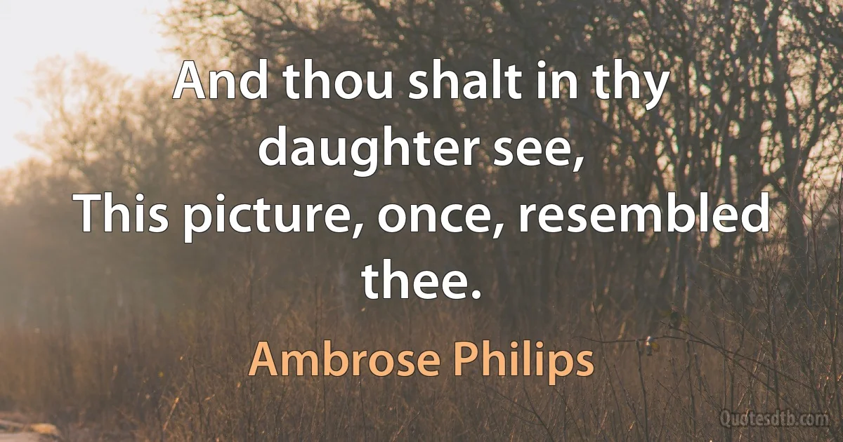 And thou shalt in thy daughter see,
This picture, once, resembled thee. (Ambrose Philips)