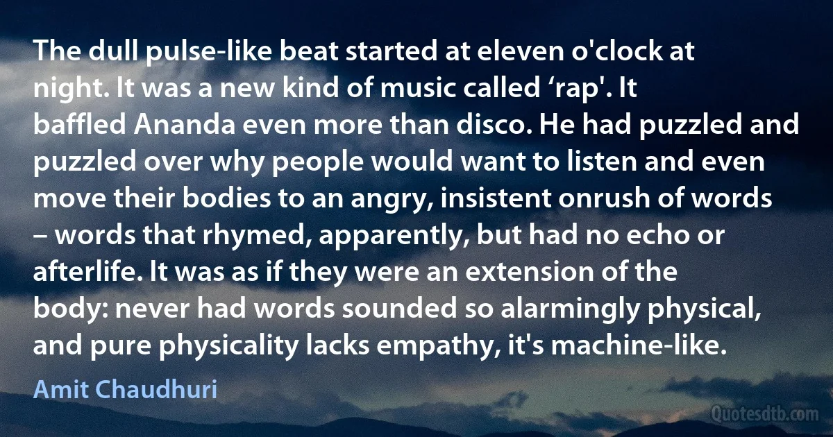 The dull pulse-like beat started at eleven o'clock at night. It was a new kind of music called ‘rap'. It baffled Ananda even more than disco. He had puzzled and puzzled over why people would want to listen and even move their bodies to an angry, insistent onrush of words – words that rhymed, apparently, but had no echo or afterlife. It was as if they were an extension of the body: never had words sounded so alarmingly physical, and pure physicality lacks empathy, it's machine-like. (Amit Chaudhuri)