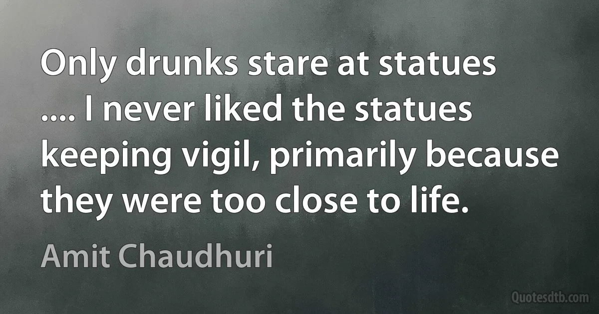 Only drunks stare at statues .... I never liked the statues keeping vigil, primarily because they were too close to life. (Amit Chaudhuri)