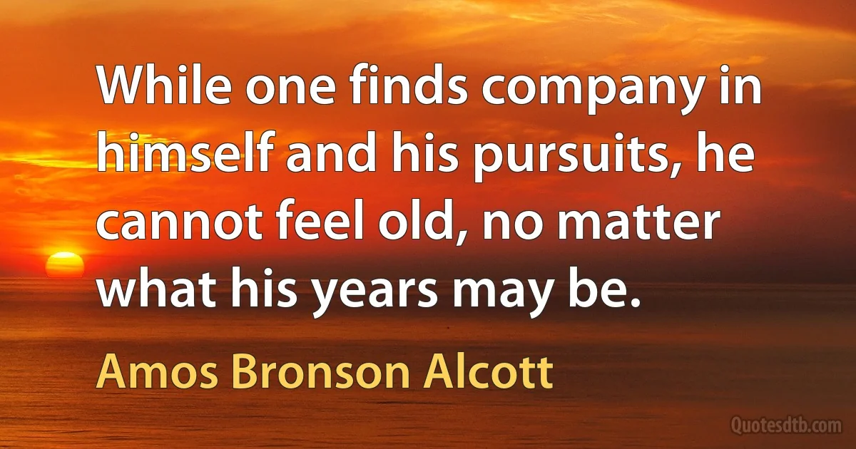 While one finds company in himself and his pursuits, he cannot feel old, no matter what his years may be. (Amos Bronson Alcott)