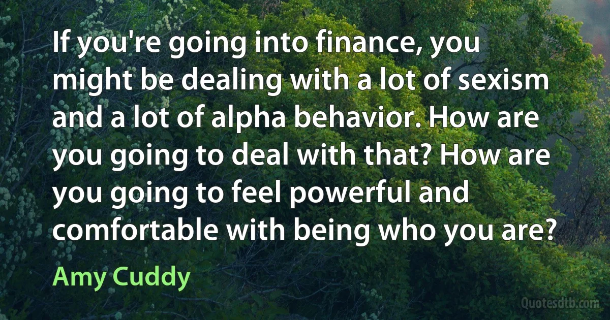 If you're going into finance, you might be dealing with a lot of sexism and a lot of alpha behavior. How are you going to deal with that? How are you going to feel powerful and comfortable with being who you are? (Amy Cuddy)