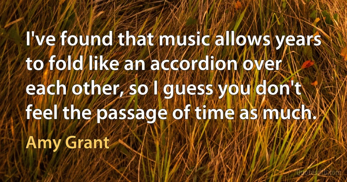 I've found that music allows years to fold like an accordion over each other, so I guess you don't feel the passage of time as much. (Amy Grant)