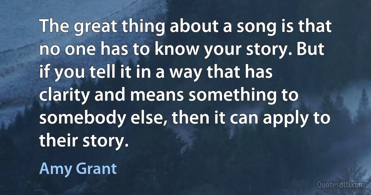 The great thing about a song is that no one has to know your story. But if you tell it in a way that has clarity and means something to somebody else, then it can apply to their story. (Amy Grant)