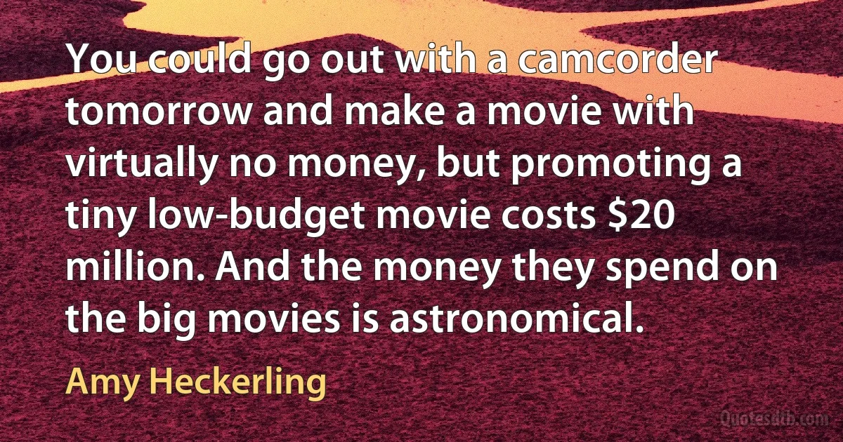 You could go out with a camcorder tomorrow and make a movie with virtually no money, but promoting a tiny low-budget movie costs $20 million. And the money they spend on the big movies is astronomical. (Amy Heckerling)