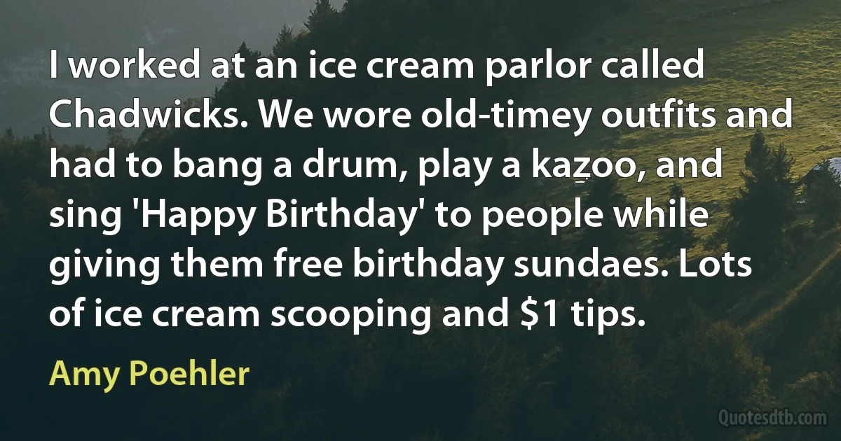 I worked at an ice cream parlor called Chadwicks. We wore old-timey outfits and had to bang a drum, play a kazoo, and sing 'Happy Birthday' to people while giving them free birthday sundaes. Lots of ice cream scooping and $1 tips. (Amy Poehler)