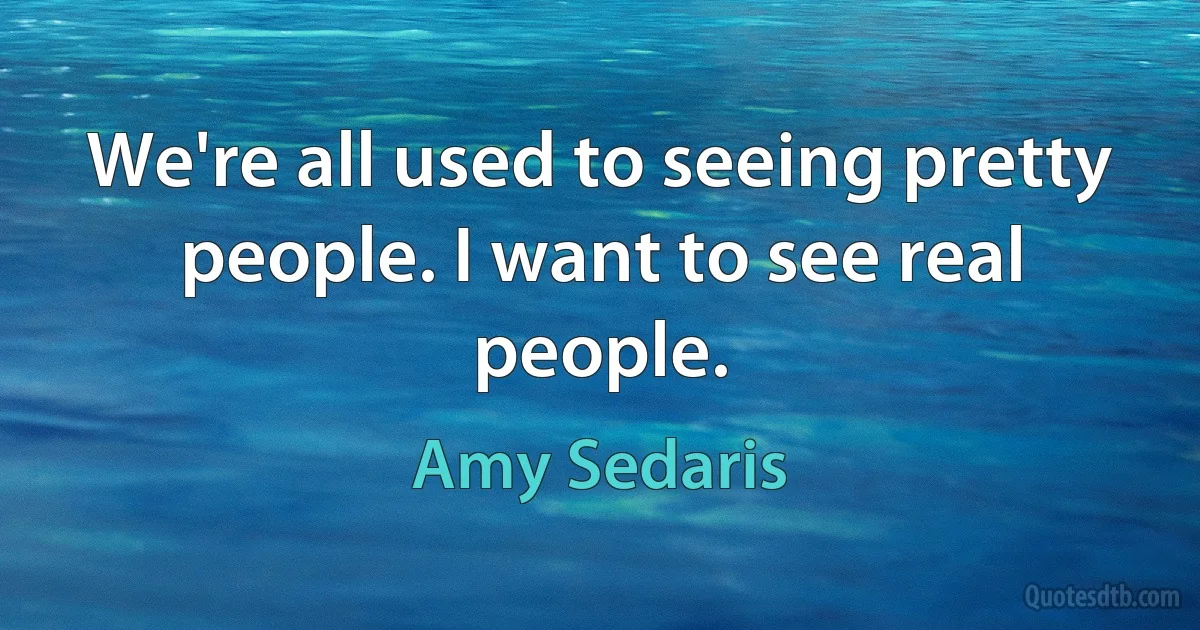 We're all used to seeing pretty people. I want to see real people. (Amy Sedaris)