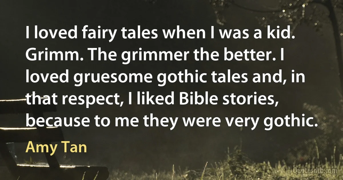 I loved fairy tales when I was a kid. Grimm. The grimmer the better. I loved gruesome gothic tales and, in that respect, I liked Bible stories, because to me they were very gothic. (Amy Tan)