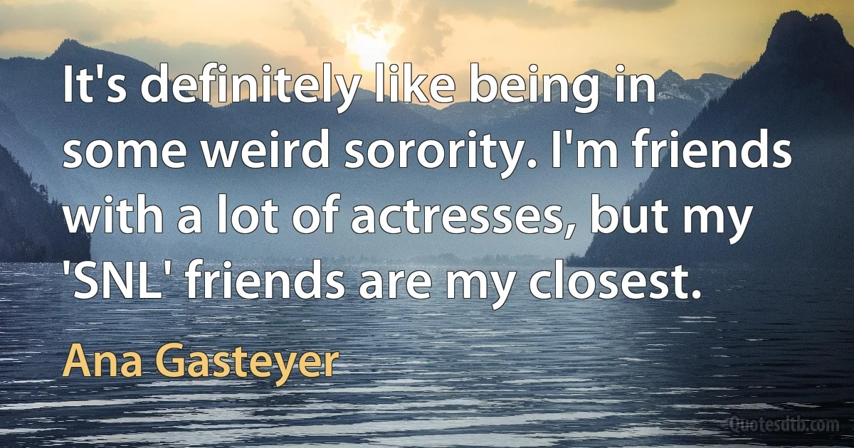 It's definitely like being in some weird sorority. I'm friends with a lot of actresses, but my 'SNL' friends are my closest. (Ana Gasteyer)