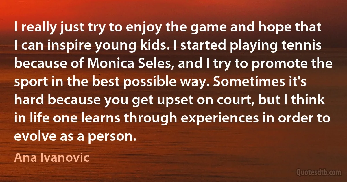 I really just try to enjoy the game and hope that I can inspire young kids. I started playing tennis because of Monica Seles, and I try to promote the sport in the best possible way. Sometimes it's hard because you get upset on court, but I think in life one learns through experiences in order to evolve as a person. (Ana Ivanovic)