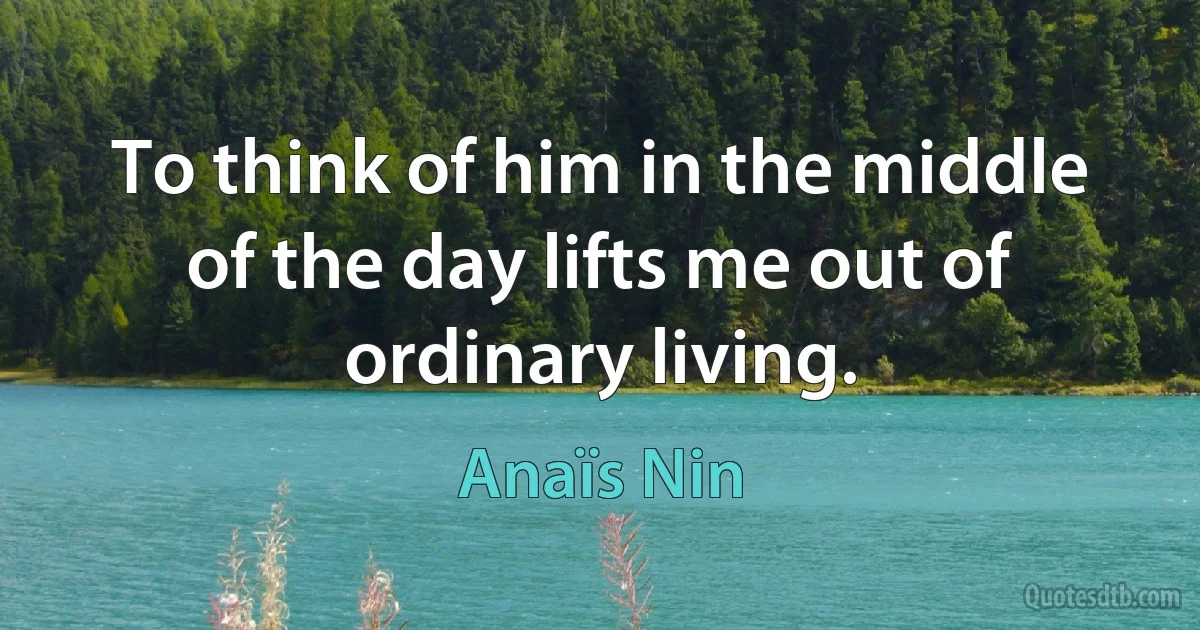 To think of him in the middle of the day lifts me out of ordinary living. (Anaïs Nin)