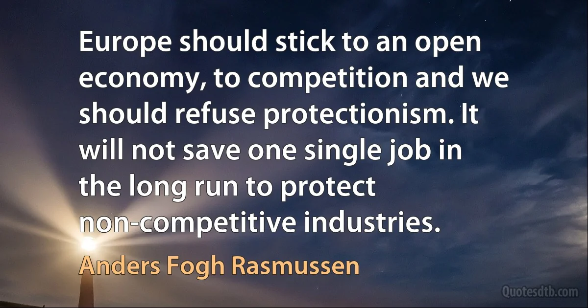 Europe should stick to an open economy, to competition and we should refuse protectionism. It will not save one single job in the long run to protect non-competitive industries. (Anders Fogh Rasmussen)