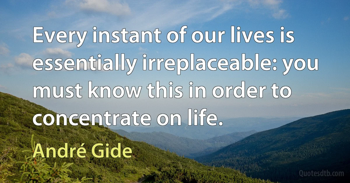 Every instant of our lives is essentially irreplaceable: you must know this in order to concentrate on life. (André Gide)