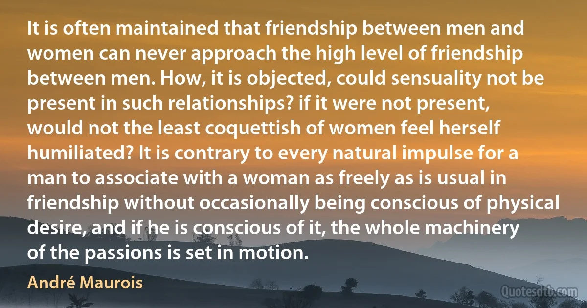 It is often maintained that friendship between men and women can never approach the high level of friendship between men. How, it is objected, could sensuality not be present in such relationships? if it were not present, would not the least coquettish of women feel herself humiliated? It is contrary to every natural impulse for a man to associate with a woman as freely as is usual in friendship without occasionally being conscious of physical desire, and if he is conscious of it, the whole machinery of the passions is set in motion. (André Maurois)