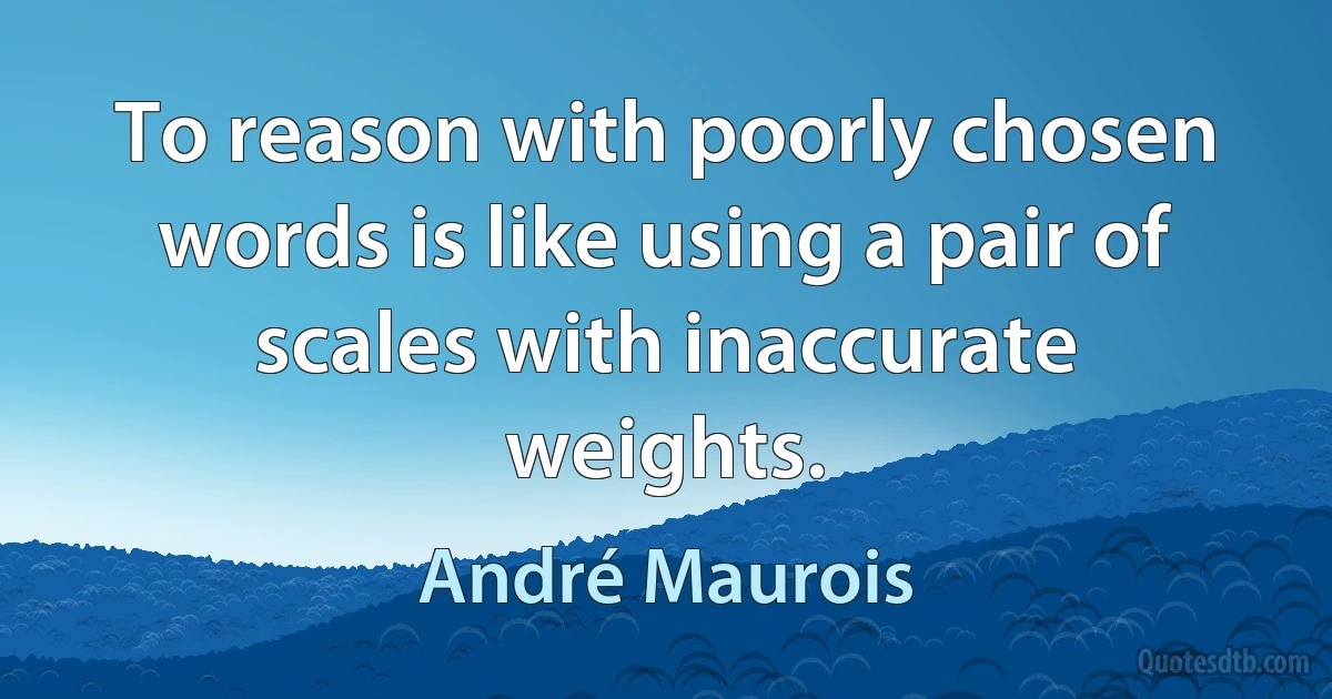 To reason with poorly chosen words is like using a pair of scales with inaccurate weights. (André Maurois)