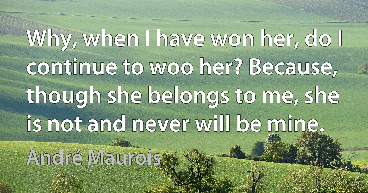 Why, when I have won her, do I continue to woo her? Because, though she belongs to me, she is not and never will be mine. (André Maurois)