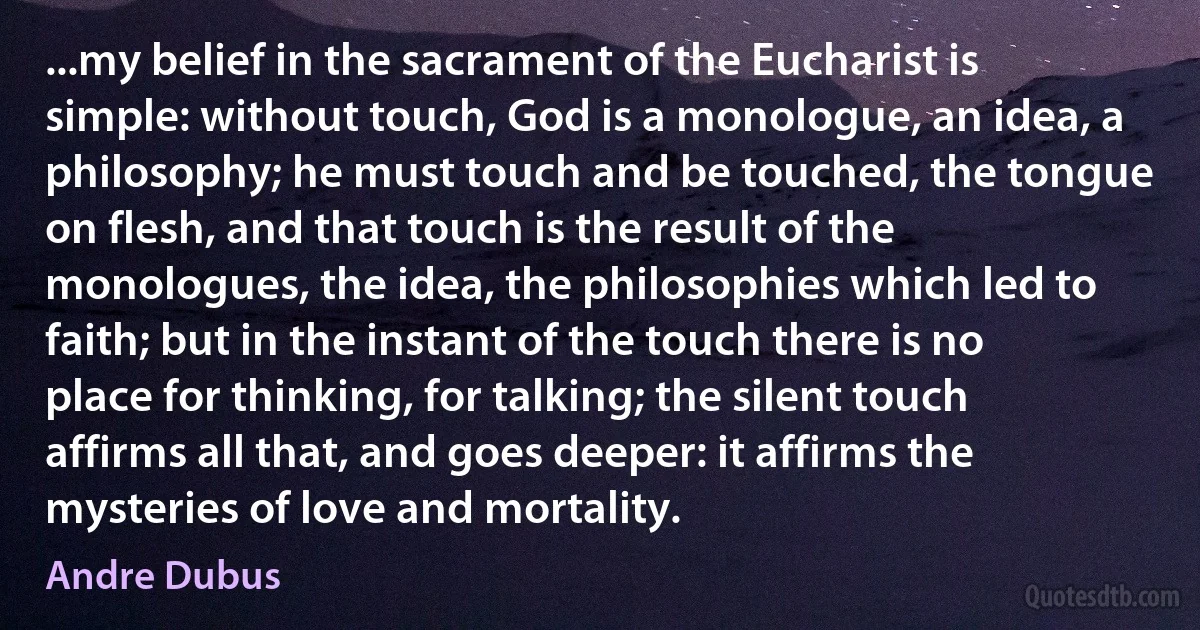 ...my belief in the sacrament of the Eucharist is simple: without touch, God is a monologue, an idea, a philosophy; he must touch and be touched, the tongue on flesh, and that touch is the result of the monologues, the idea, the philosophies which led to faith; but in the instant of the touch there is no place for thinking, for talking; the silent touch affirms all that, and goes deeper: it affirms the mysteries of love and mortality. (Andre Dubus)