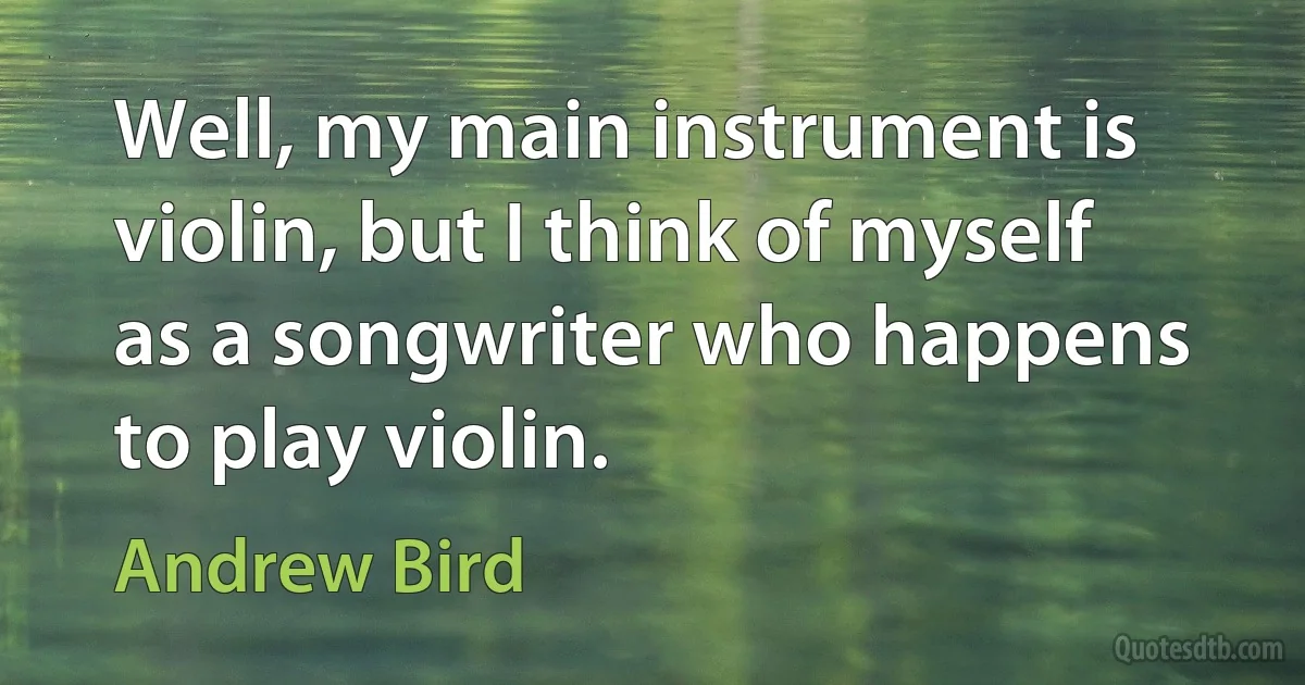 Well, my main instrument is violin, but I think of myself as a songwriter who happens to play violin. (Andrew Bird)