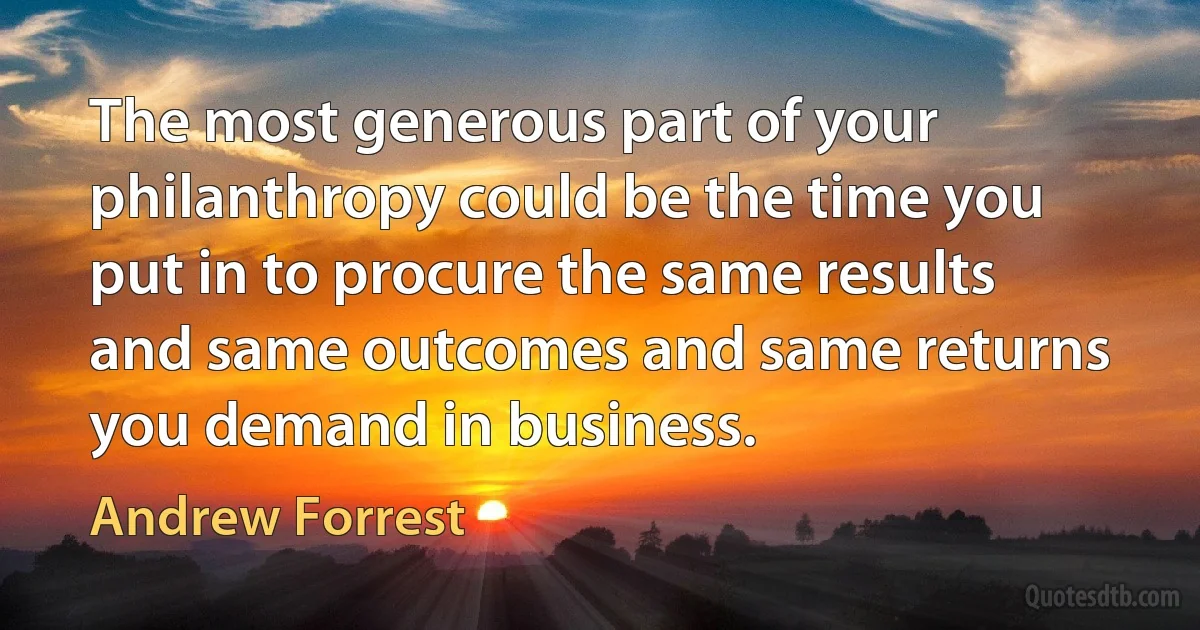 The most generous part of your philanthropy could be the time you put in to procure the same results and same outcomes and same returns you demand in business. (Andrew Forrest)