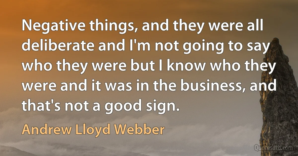 Negative things, and they were all deliberate and I'm not going to say who they were but I know who they were and it was in the business, and that's not a good sign. (Andrew Lloyd Webber)