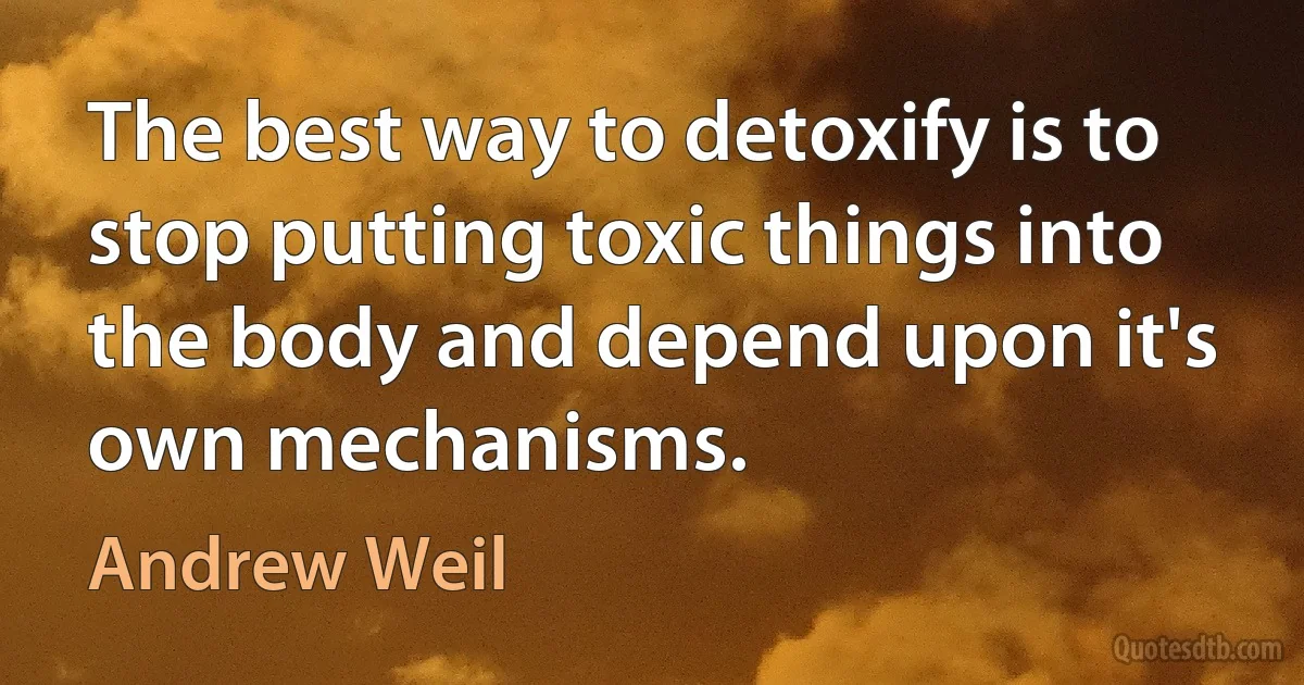 The best way to detoxify is to stop putting toxic things into the body and depend upon it's own mechanisms. (Andrew Weil)