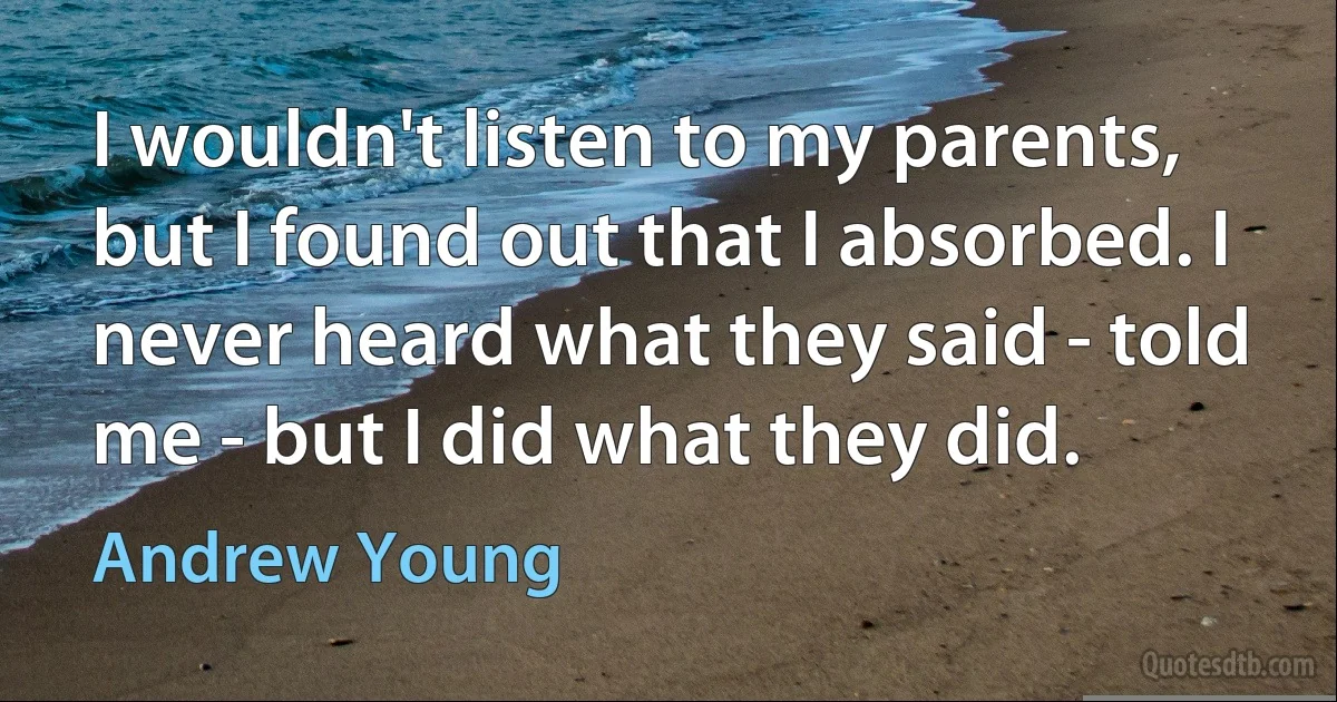 I wouldn't listen to my parents, but I found out that I absorbed. I never heard what they said - told me - but I did what they did. (Andrew Young)