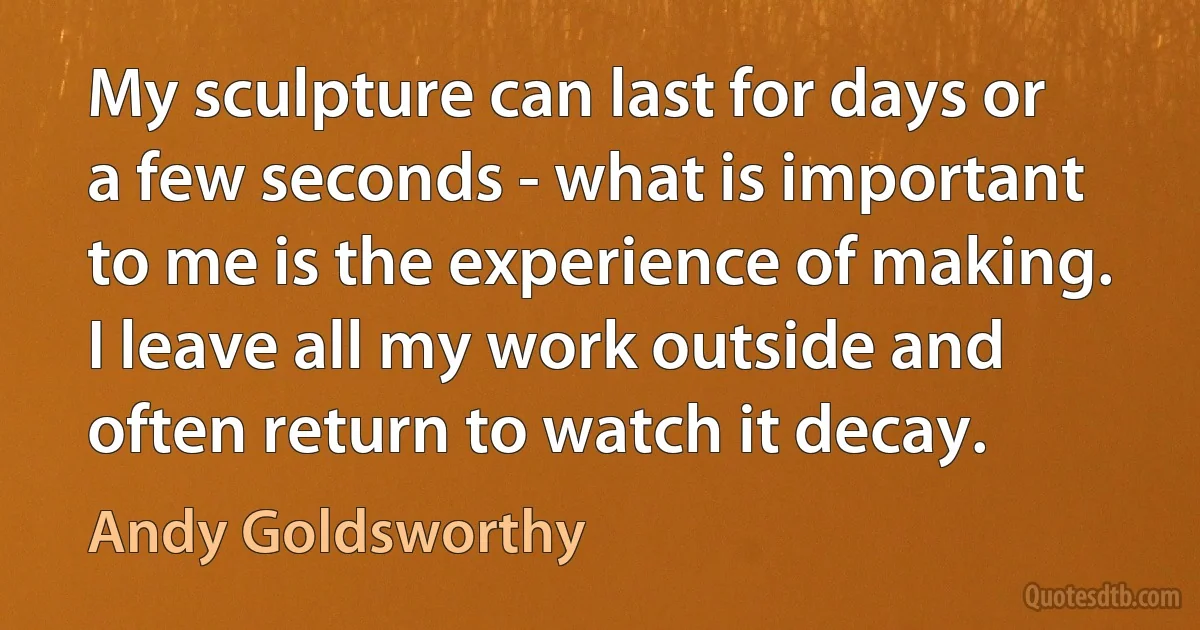 My sculpture can last for days or a few seconds - what is important to me is the experience of making. I leave all my work outside and often return to watch it decay. (Andy Goldsworthy)