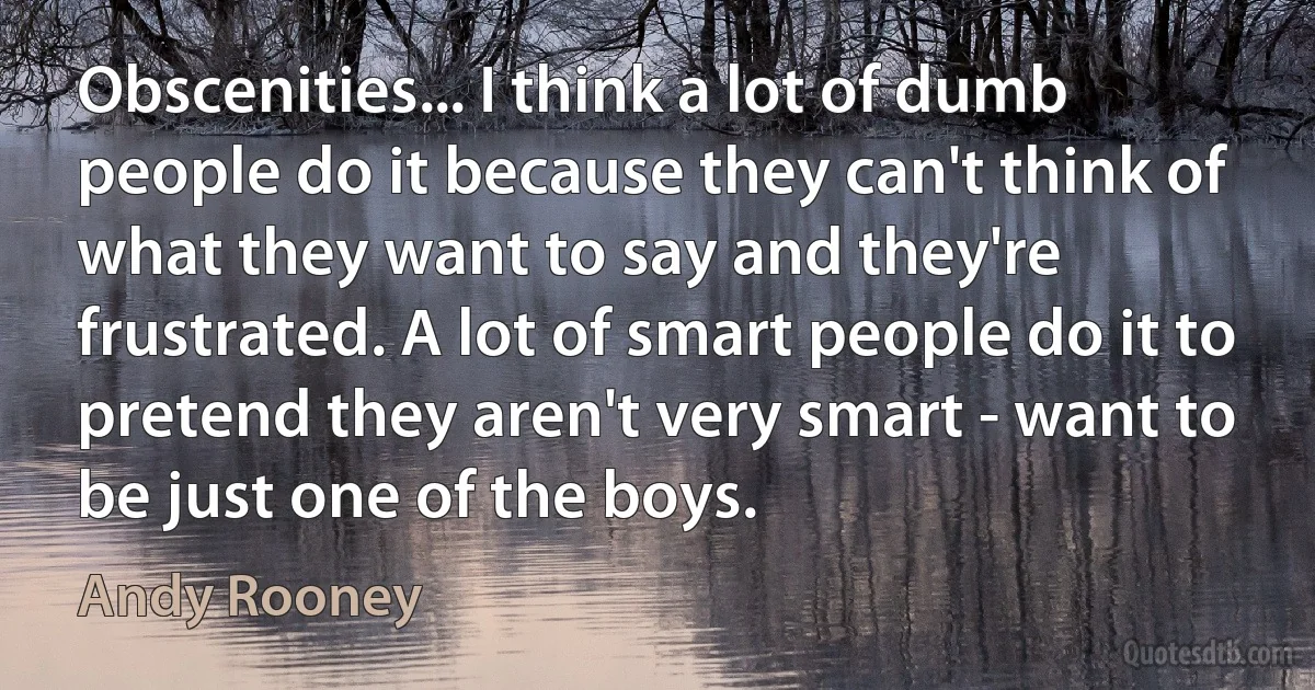 Obscenities... I think a lot of dumb people do it because they can't think of what they want to say and they're frustrated. A lot of smart people do it to pretend they aren't very smart - want to be just one of the boys. (Andy Rooney)