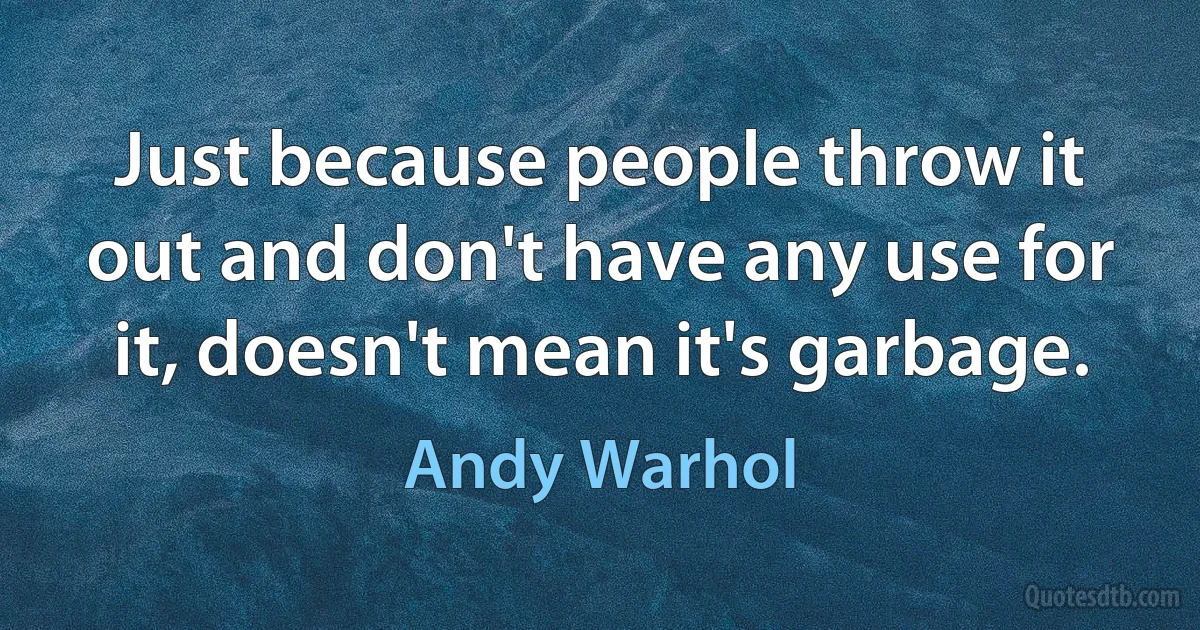 Just because people throw it out and don't have any use for it, doesn't mean it's garbage. (Andy Warhol)