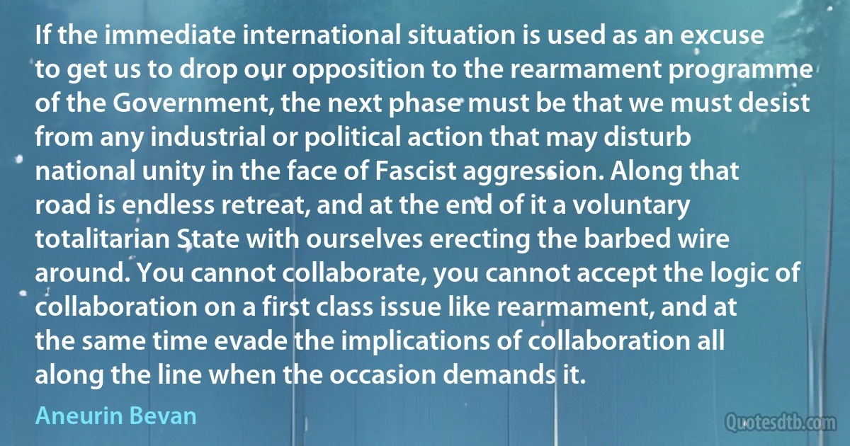 If the immediate international situation is used as an excuse to get us to drop our opposition to the rearmament programme of the Government, the next phase must be that we must desist from any industrial or political action that may disturb national unity in the face of Fascist aggression. Along that road is endless retreat, and at the end of it a voluntary totalitarian State with ourselves erecting the barbed wire around. You cannot collaborate, you cannot accept the logic of collaboration on a first class issue like rearmament, and at the same time evade the implications of collaboration all along the line when the occasion demands it. (Aneurin Bevan)