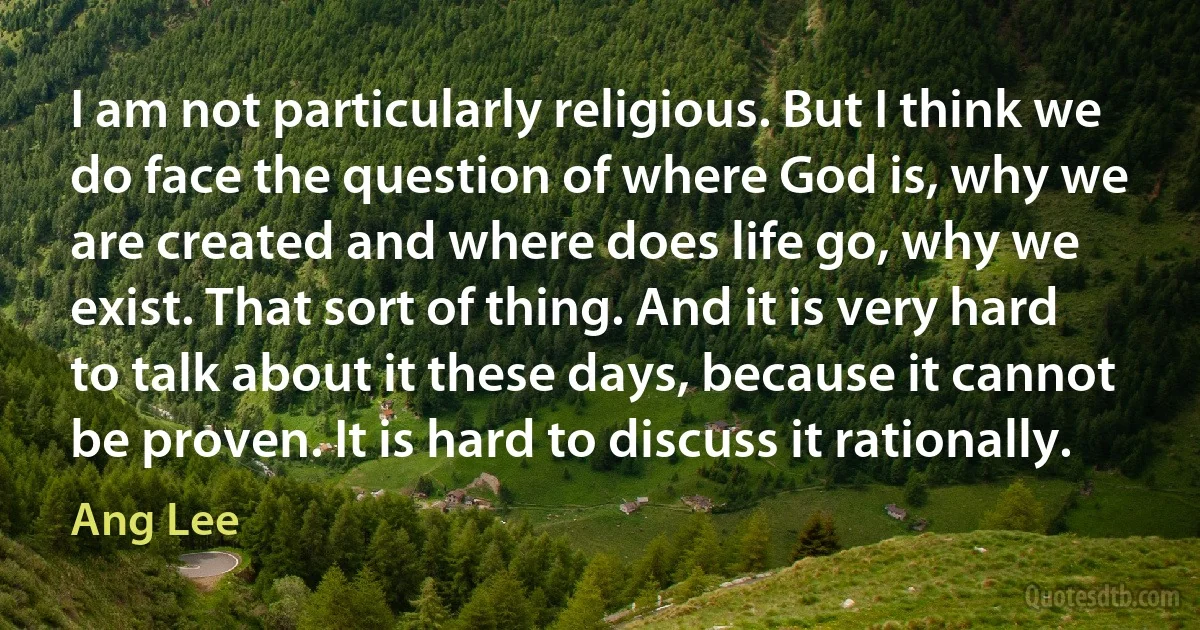 I am not particularly religious. But I think we do face the question of where God is, why we are created and where does life go, why we exist. That sort of thing. And it is very hard to talk about it these days, because it cannot be proven. It is hard to discuss it rationally. (Ang Lee)