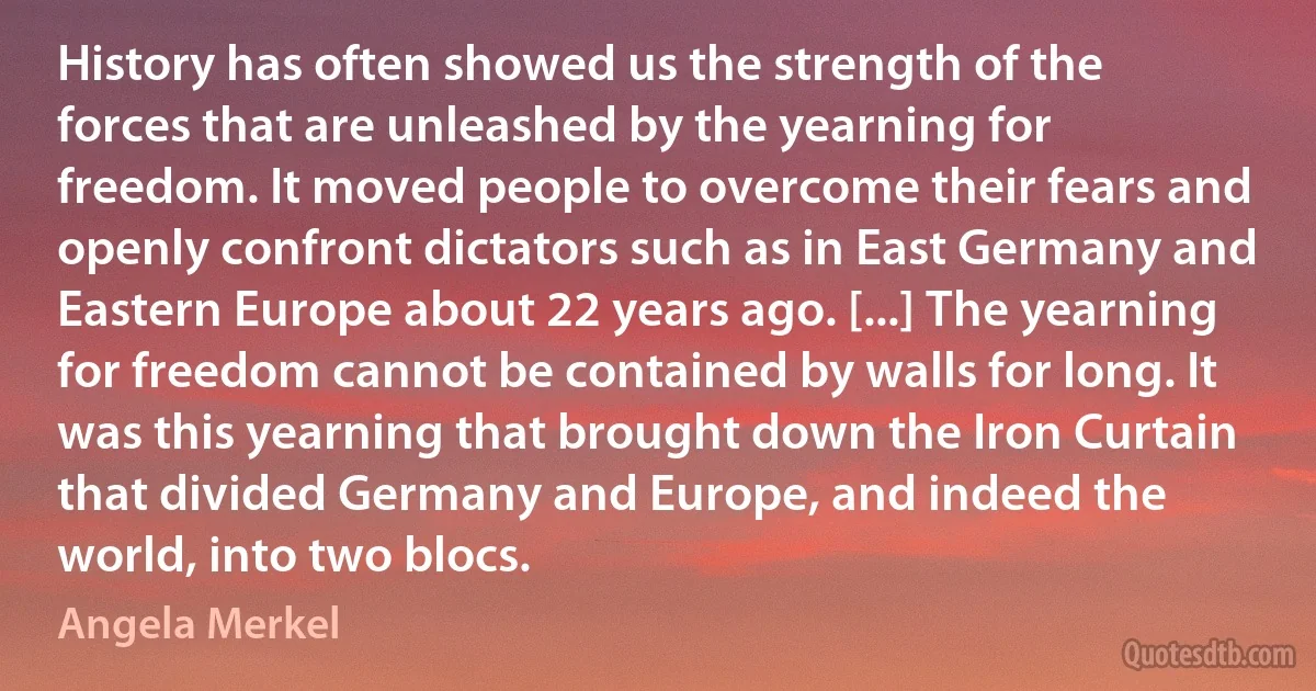 History has often showed us the strength of the forces that are unleashed by the yearning for freedom. It moved people to overcome their fears and openly confront dictators such as in East Germany and Eastern Europe about 22 years ago. [...] The yearning for freedom cannot be contained by walls for long. It was this yearning that brought down the Iron Curtain that divided Germany and Europe, and indeed the world, into two blocs. (Angela Merkel)