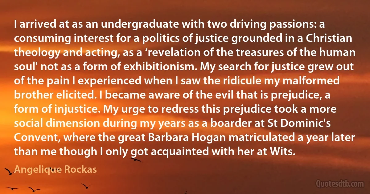 I arrived at as an undergraduate with two driving passions: a consuming interest for a politics of justice grounded in a Christian theology and acting, as a ‘revelation of the treasures of the human soul' not as a form of exhibitionism. My search for justice grew out of the pain I experienced when I saw the ridicule my malformed brother elicited. I became aware of the evil that is prejudice, a form of injustice. My urge to redress this prejudice took a more social dimension during my years as a boarder at St Dominic's Convent, where the great Barbara Hogan matriculated a year later than me though I only got acquainted with her at Wits. (Angelique Rockas)