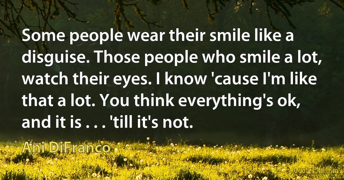 Some people wear their smile like a disguise. Those people who smile a lot, watch their eyes. I know 'cause I'm like that a lot. You think everything's ok, and it is . . . 'till it's not. (Ani DiFranco)