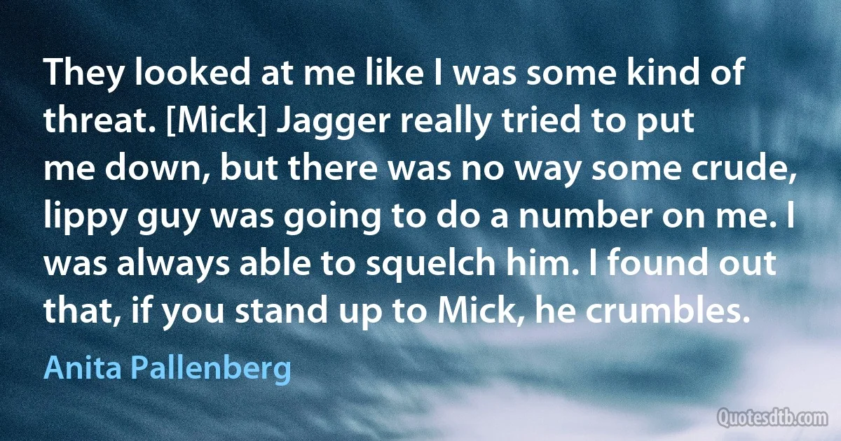 They looked at me like I was some kind of threat. [Mick] Jagger really tried to put me down, but there was no way some crude, lippy guy was going to do a number on me. I was always able to squelch him. I found out that, if you stand up to Mick, he crumbles. (Anita Pallenberg)