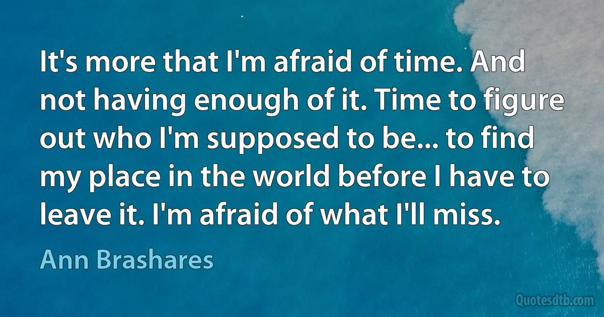 It's more that I'm afraid of time. And not having enough of it. Time to figure out who I'm supposed to be... to find my place in the world before I have to leave it. I'm afraid of what I'll miss. (Ann Brashares)