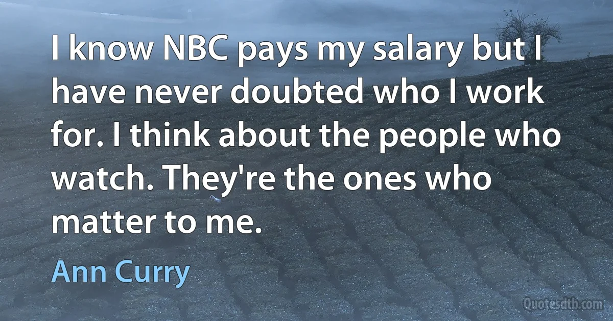 I know NBC pays my salary but I have never doubted who I work for. I think about the people who watch. They're the ones who matter to me. (Ann Curry)