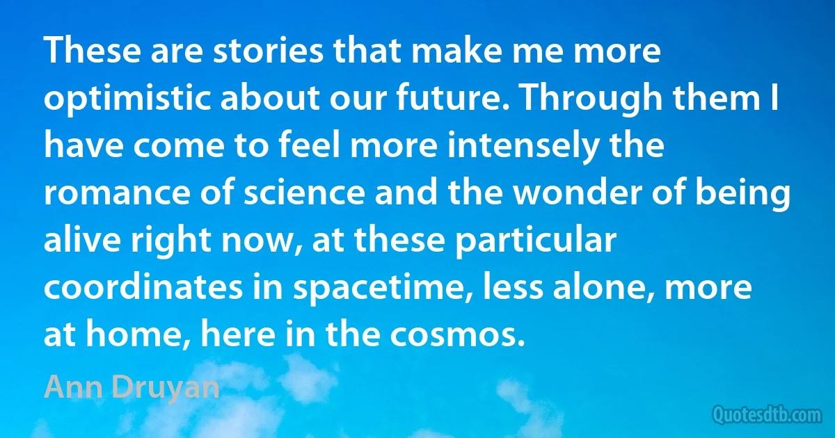 These are stories that make me more optimistic about our future. Through them I have come to feel more intensely the romance of science and the wonder of being alive right now, at these particular coordinates in spacetime, less alone, more at home, here in the cosmos. (Ann Druyan)