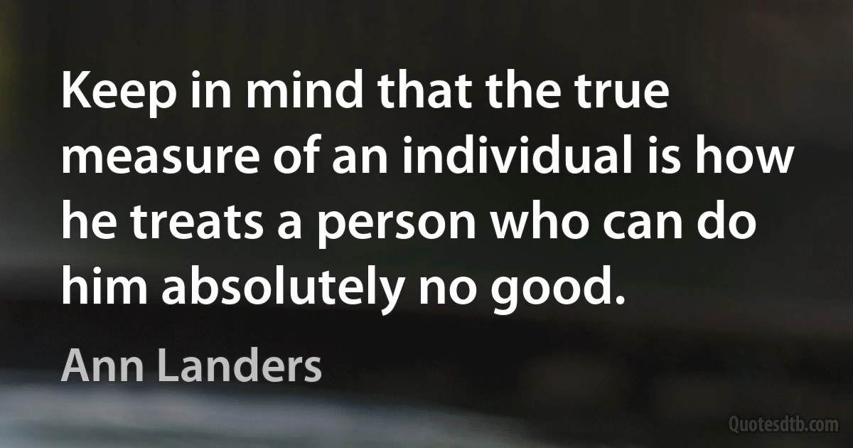 Keep in mind that the true measure of an individual is how he treats a person who can do him absolutely no good. (Ann Landers)