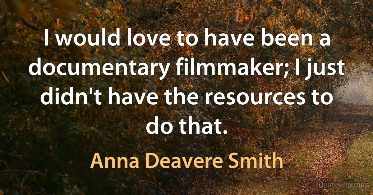 I would love to have been a documentary filmmaker; I just didn't have the resources to do that. (Anna Deavere Smith)